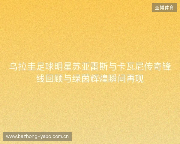 乌拉圭足球明星苏亚雷斯与卡瓦尼传奇锋线回顾与绿茵辉煌瞬间再现 乌拉圭足球明星苏亚雷斯与卡瓦尼传奇锋线回顾与绿茵辉煌瞬间再现