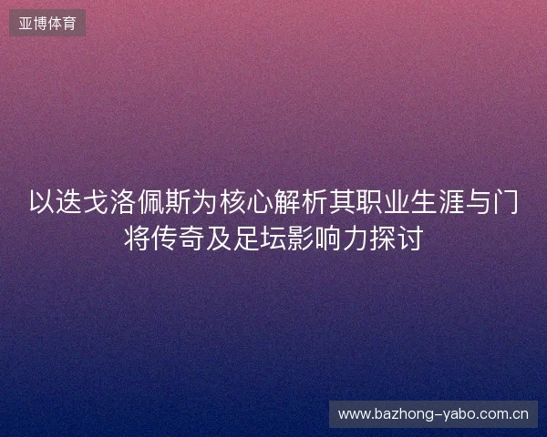以迭戈洛佩斯为核心解析其职业生涯与门将传奇及足坛影响力探讨
